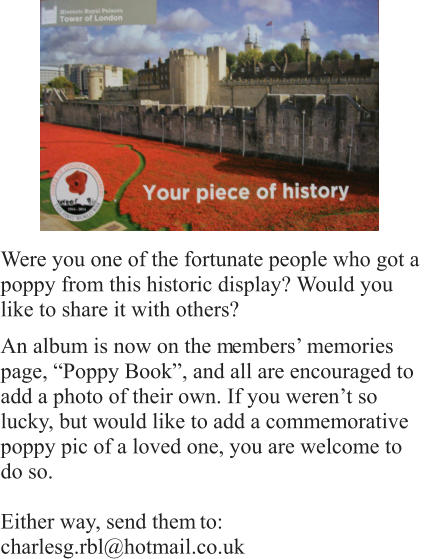 Were you one of the fortunate people who got a  poppy from this historic display? Would you  like to share it with others? An album is now on the m embers’ memories  page, “Poppy Book”, and all are encouraged to  add a photo of their own. If you weren’t so  lucky, but w ould like to add a commemorative  poppy pic of a loved one, you are welcome to  do so.  Either way, send them  to:  charlesg.rbl@hotmail.co.uk